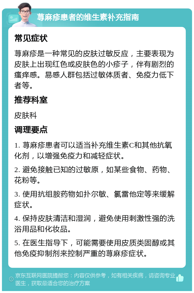 荨麻疹患者的维生素补充指南 常见症状 荨麻疹是一种常见的皮肤过敏反应，主要表现为皮肤上出现红色或皮肤色的小疹子，伴有剧烈的瘙痒感。易感人群包括过敏体质者、免疫力低下者等。 推荐科室 皮肤科 调理要点 1. 荨麻疹患者可以适当补充维生素C和其他抗氧化剂，以增强免疫力和减轻症状。 2. 避免接触已知的过敏原，如某些食物、药物、花粉等。 3. 使用抗组胺药物如扑尔敏、氯雷他定等来缓解症状。 4. 保持皮肤清洁和湿润，避免使用刺激性强的洗浴用品和化妆品。 5. 在医生指导下，可能需要使用皮质类固醇或其他免疫抑制剂来控制严重的荨麻疹症状。