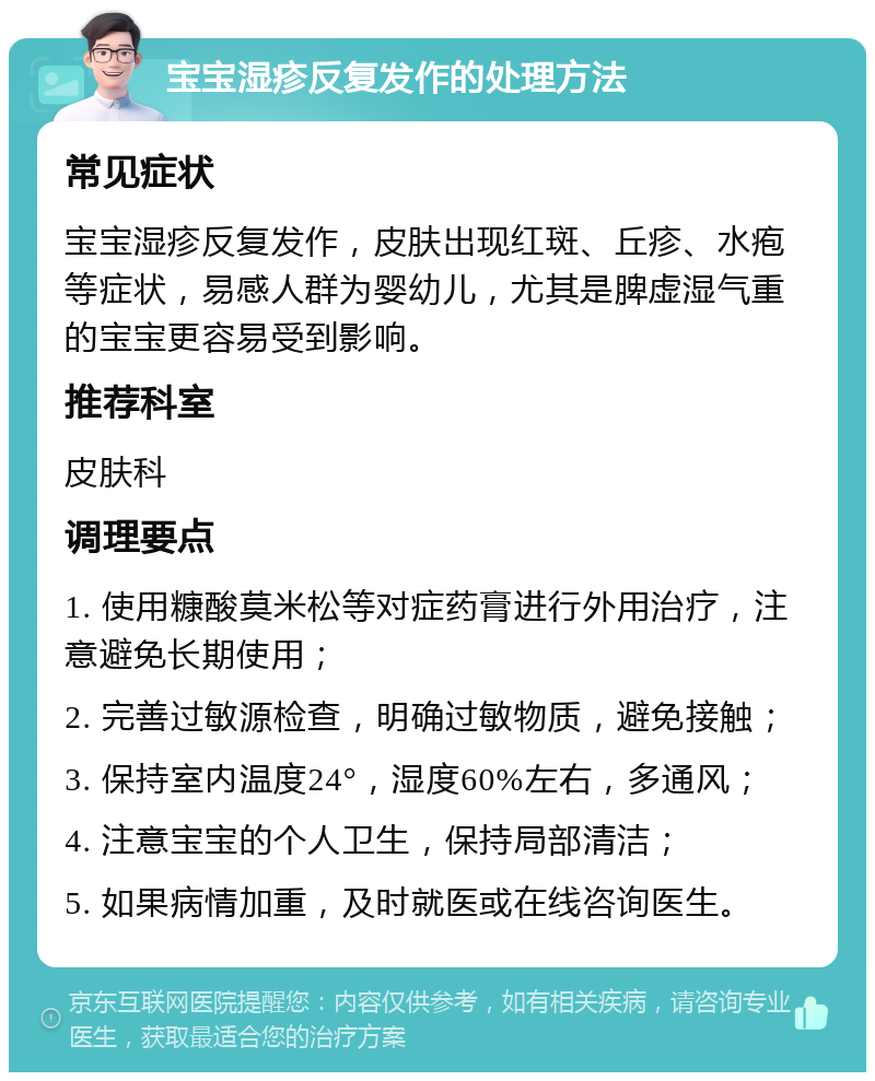 宝宝湿疹反复发作的处理方法 常见症状 宝宝湿疹反复发作，皮肤出现红斑、丘疹、水疱等症状，易感人群为婴幼儿，尤其是脾虚湿气重的宝宝更容易受到影响。 推荐科室 皮肤科 调理要点 1. 使用糠酸莫米松等对症药膏进行外用治疗，注意避免长期使用； 2. 完善过敏源检查，明确过敏物质，避免接触； 3. 保持室内温度24°，湿度60%左右，多通风； 4. 注意宝宝的个人卫生，保持局部清洁； 5. 如果病情加重，及时就医或在线咨询医生。