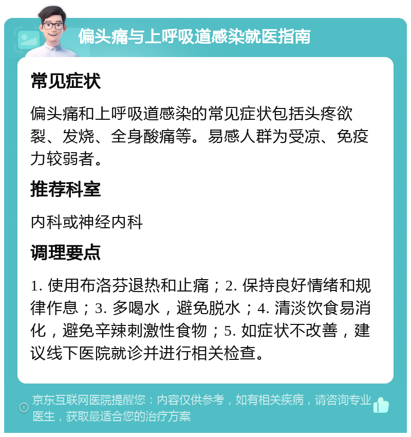 偏头痛与上呼吸道感染就医指南 常见症状 偏头痛和上呼吸道感染的常见症状包括头疼欲裂、发烧、全身酸痛等。易感人群为受凉、免疫力较弱者。 推荐科室 内科或神经内科 调理要点 1. 使用布洛芬退热和止痛；2. 保持良好情绪和规律作息；3. 多喝水，避免脱水；4. 清淡饮食易消化，避免辛辣刺激性食物；5. 如症状不改善，建议线下医院就诊并进行相关检查。