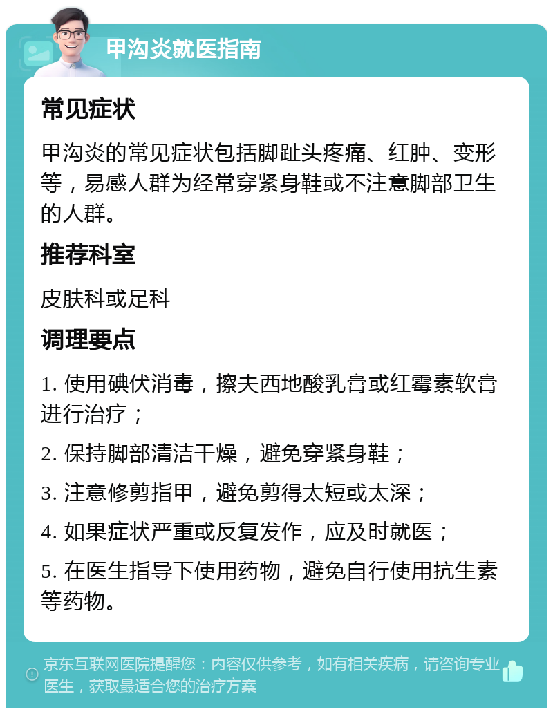 甲沟炎就医指南 常见症状 甲沟炎的常见症状包括脚趾头疼痛、红肿、变形等，易感人群为经常穿紧身鞋或不注意脚部卫生的人群。 推荐科室 皮肤科或足科 调理要点 1. 使用碘伏消毒，擦夫西地酸乳膏或红霉素软膏进行治疗； 2. 保持脚部清洁干燥，避免穿紧身鞋； 3. 注意修剪指甲，避免剪得太短或太深； 4. 如果症状严重或反复发作，应及时就医； 5. 在医生指导下使用药物，避免自行使用抗生素等药物。