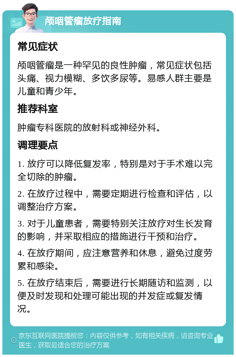 颅咽管瘤放疗指南 常见症状 颅咽管瘤是一种罕见的良性肿瘤，常见症状包括头痛、视力模糊、多饮多尿等。易感人群主要是儿童和青少年。 推荐科室 肿瘤专科医院的放射科或神经外科。 调理要点 1. 放疗可以降低复发率，特别是对于手术难以完全切除的肿瘤。 2. 在放疗过程中，需要定期进行检查和评估，以调整治疗方案。 3. 对于儿童患者，需要特别关注放疗对生长发育的影响，并采取相应的措施进行干预和治疗。 4. 在放疗期间，应注意营养和休息，避免过度劳累和感染。 5. 在放疗结束后，需要进行长期随访和监测，以便及时发现和处理可能出现的并发症或复发情况。