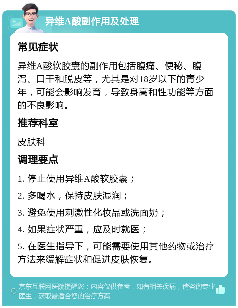 异维A酸副作用及处理 常见症状 异维A酸软胶囊的副作用包括腹痛、便秘、腹泻、口干和脱皮等，尤其是对18岁以下的青少年，可能会影响发育，导致身高和性功能等方面的不良影响。 推荐科室 皮肤科 调理要点 1. 停止使用异维A酸软胶囊； 2. 多喝水，保持皮肤湿润； 3. 避免使用刺激性化妆品或洗面奶； 4. 如果症状严重，应及时就医； 5. 在医生指导下，可能需要使用其他药物或治疗方法来缓解症状和促进皮肤恢复。