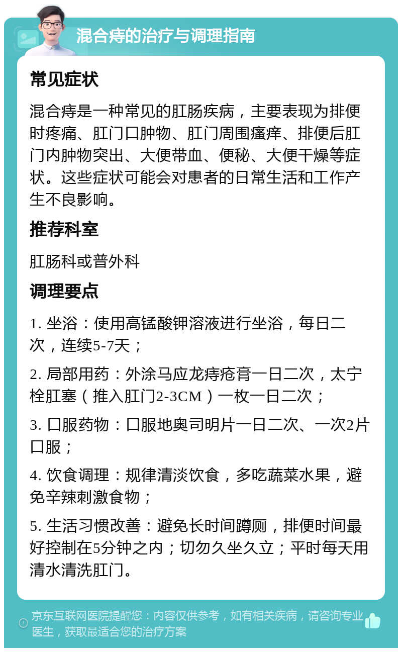 混合痔的治疗与调理指南 常见症状 混合痔是一种常见的肛肠疾病，主要表现为排便时疼痛、肛门口肿物、肛门周围瘙痒、排便后肛门内肿物突出、大便带血、便秘、大便干燥等症状。这些症状可能会对患者的日常生活和工作产生不良影响。 推荐科室 肛肠科或普外科 调理要点 1. 坐浴：使用高锰酸钾溶液进行坐浴，每日二次，连续5-7天； 2. 局部用药：外涂马应龙痔疮膏一日二次，太宁栓肛塞（推入肛门2-3CM）一枚一日二次； 3. 口服药物：口服地奥司明片一日二次、一次2片口服； 4. 饮食调理：规律清淡饮食，多吃蔬菜水果，避免辛辣刺激食物； 5. 生活习惯改善：避免长时间蹲厕，排便时间最好控制在5分钟之内；切勿久坐久立；平时每天用清水清洗肛门。