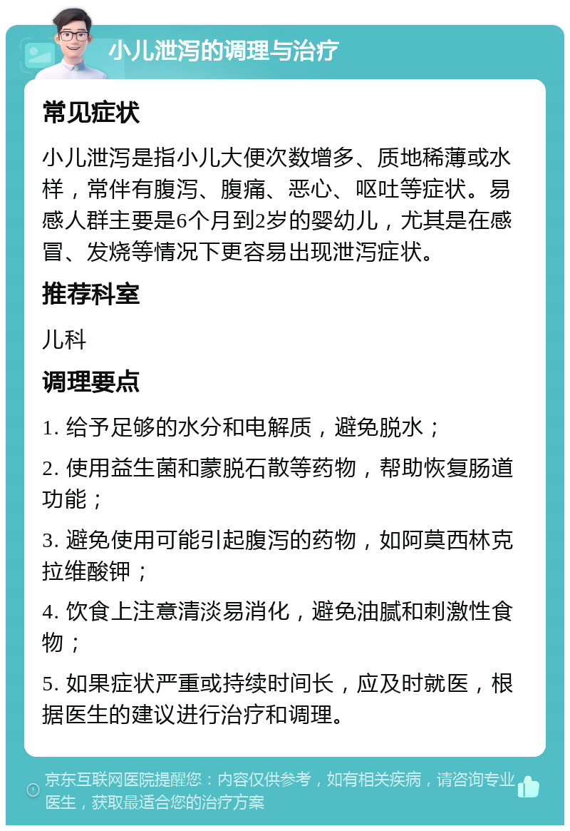 小儿泄泻的调理与治疗 常见症状 小儿泄泻是指小儿大便次数增多、质地稀薄或水样，常伴有腹泻、腹痛、恶心、呕吐等症状。易感人群主要是6个月到2岁的婴幼儿，尤其是在感冒、发烧等情况下更容易出现泄泻症状。 推荐科室 儿科 调理要点 1. 给予足够的水分和电解质，避免脱水； 2. 使用益生菌和蒙脱石散等药物，帮助恢复肠道功能； 3. 避免使用可能引起腹泻的药物，如阿莫西林克拉维酸钾； 4. 饮食上注意清淡易消化，避免油腻和刺激性食物； 5. 如果症状严重或持续时间长，应及时就医，根据医生的建议进行治疗和调理。