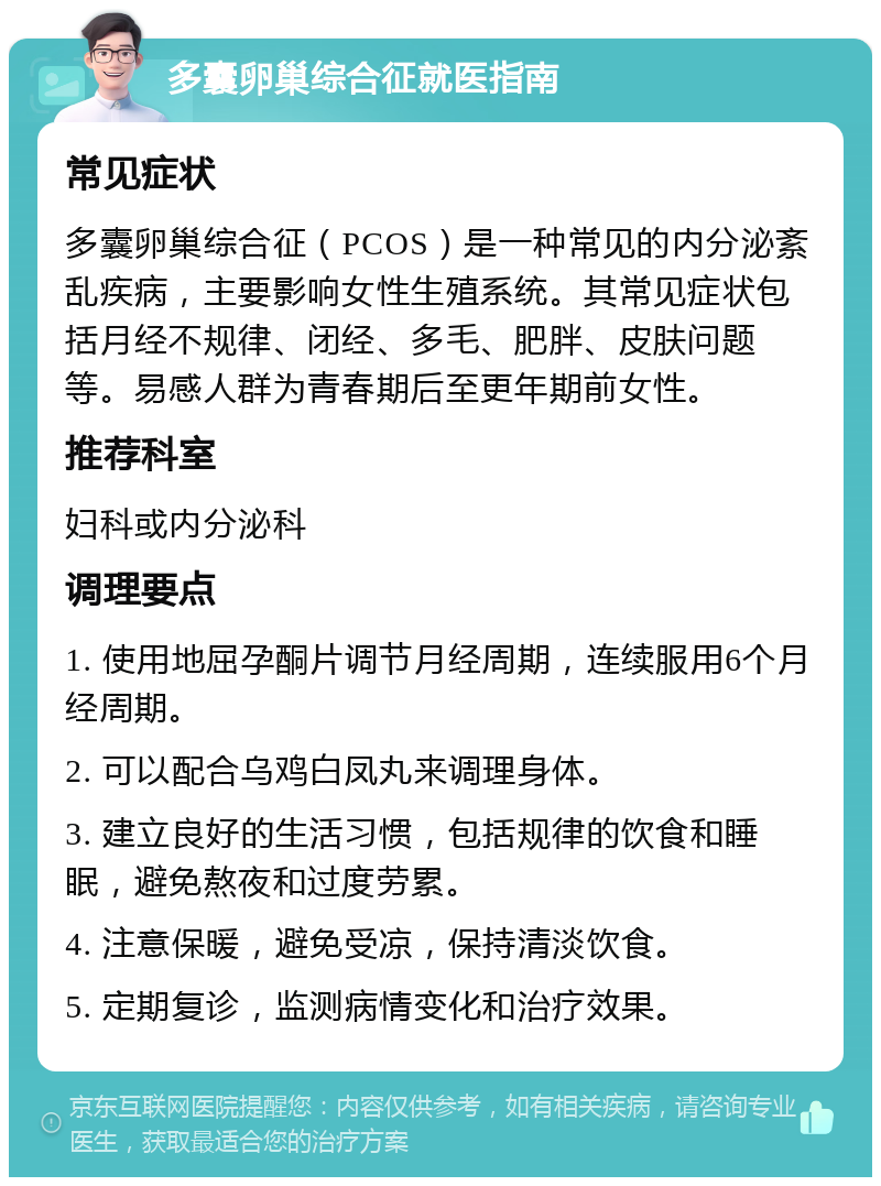 多囊卵巢综合征就医指南 常见症状 多囊卵巢综合征（PCOS）是一种常见的内分泌紊乱疾病，主要影响女性生殖系统。其常见症状包括月经不规律、闭经、多毛、肥胖、皮肤问题等。易感人群为青春期后至更年期前女性。 推荐科室 妇科或内分泌科 调理要点 1. 使用地屈孕酮片调节月经周期，连续服用6个月经周期。 2. 可以配合乌鸡白凤丸来调理身体。 3. 建立良好的生活习惯，包括规律的饮食和睡眠，避免熬夜和过度劳累。 4. 注意保暖，避免受凉，保持清淡饮食。 5. 定期复诊，监测病情变化和治疗效果。