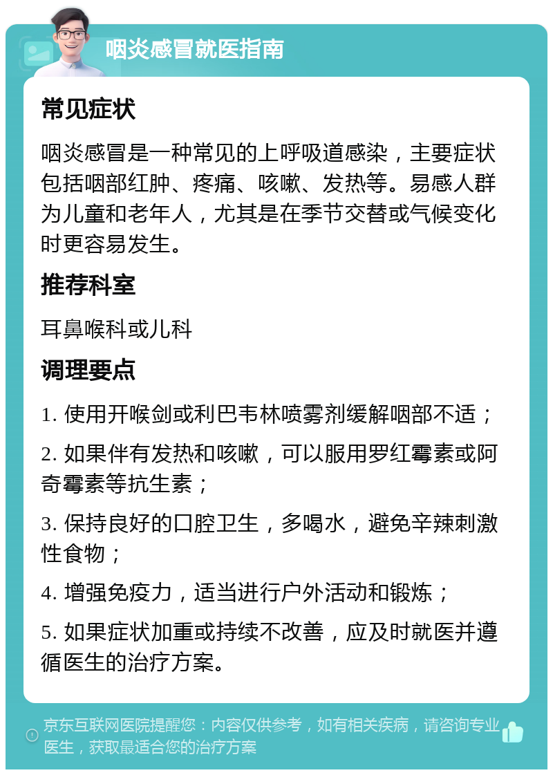 咽炎感冒就医指南 常见症状 咽炎感冒是一种常见的上呼吸道感染，主要症状包括咽部红肿、疼痛、咳嗽、发热等。易感人群为儿童和老年人，尤其是在季节交替或气候变化时更容易发生。 推荐科室 耳鼻喉科或儿科 调理要点 1. 使用开喉剑或利巴韦林喷雾剂缓解咽部不适； 2. 如果伴有发热和咳嗽，可以服用罗红霉素或阿奇霉素等抗生素； 3. 保持良好的口腔卫生，多喝水，避免辛辣刺激性食物； 4. 增强免疫力，适当进行户外活动和锻炼； 5. 如果症状加重或持续不改善，应及时就医并遵循医生的治疗方案。