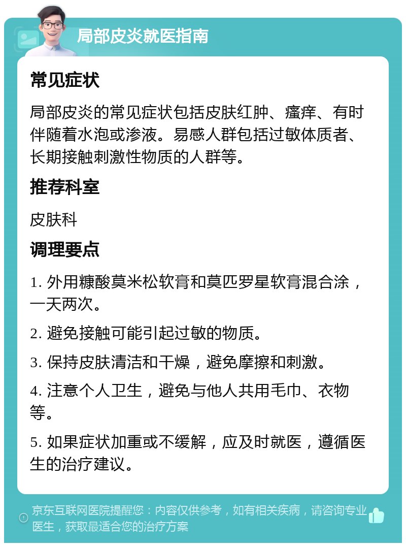 局部皮炎就医指南 常见症状 局部皮炎的常见症状包括皮肤红肿、瘙痒、有时伴随着水泡或渗液。易感人群包括过敏体质者、长期接触刺激性物质的人群等。 推荐科室 皮肤科 调理要点 1. 外用糠酸莫米松软膏和莫匹罗星软膏混合涂，一天两次。 2. 避免接触可能引起过敏的物质。 3. 保持皮肤清洁和干燥，避免摩擦和刺激。 4. 注意个人卫生，避免与他人共用毛巾、衣物等。 5. 如果症状加重或不缓解，应及时就医，遵循医生的治疗建议。