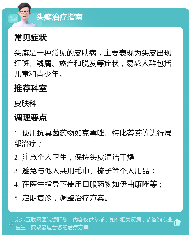 头癣治疗指南 常见症状 头癣是一种常见的皮肤病，主要表现为头皮出现红斑、鳞屑、瘙痒和脱发等症状，易感人群包括儿童和青少年。 推荐科室 皮肤科 调理要点 1. 使用抗真菌药物如克霉唑、特比萘芬等进行局部治疗； 2. 注意个人卫生，保持头皮清洁干燥； 3. 避免与他人共用毛巾、梳子等个人用品； 4. 在医生指导下使用口服药物如伊曲康唑等； 5. 定期复诊，调整治疗方案。