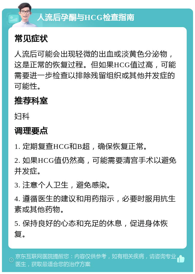 人流后孕酮与HCG检查指南 常见症状 人流后可能会出现轻微的出血或淡黄色分泌物，这是正常的恢复过程。但如果HCG值过高，可能需要进一步检查以排除残留组织或其他并发症的可能性。 推荐科室 妇科 调理要点 1. 定期复查HCG和B超，确保恢复正常。 2. 如果HCG值仍然高，可能需要清宫手术以避免并发症。 3. 注意个人卫生，避免感染。 4. 遵循医生的建议和用药指示，必要时服用抗生素或其他药物。 5. 保持良好的心态和充足的休息，促进身体恢复。