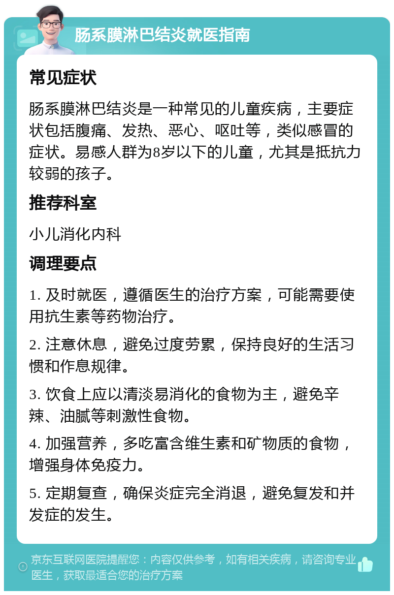 肠系膜淋巴结炎就医指南 常见症状 肠系膜淋巴结炎是一种常见的儿童疾病，主要症状包括腹痛、发热、恶心、呕吐等，类似感冒的症状。易感人群为8岁以下的儿童，尤其是抵抗力较弱的孩子。 推荐科室 小儿消化内科 调理要点 1. 及时就医，遵循医生的治疗方案，可能需要使用抗生素等药物治疗。 2. 注意休息，避免过度劳累，保持良好的生活习惯和作息规律。 3. 饮食上应以清淡易消化的食物为主，避免辛辣、油腻等刺激性食物。 4. 加强营养，多吃富含维生素和矿物质的食物，增强身体免疫力。 5. 定期复查，确保炎症完全消退，避免复发和并发症的发生。