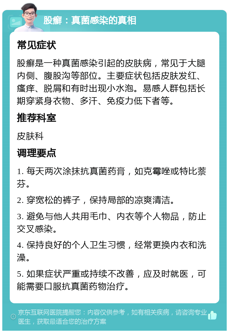 股癣：真菌感染的真相 常见症状 股癣是一种真菌感染引起的皮肤病，常见于大腿内侧、腹股沟等部位。主要症状包括皮肤发红、瘙痒、脱屑和有时出现小水泡。易感人群包括长期穿紧身衣物、多汗、免疫力低下者等。 推荐科室 皮肤科 调理要点 1. 每天两次涂抹抗真菌药膏，如克霉唑或特比萘芬。 2. 穿宽松的裤子，保持局部的凉爽清洁。 3. 避免与他人共用毛巾、内衣等个人物品，防止交叉感染。 4. 保持良好的个人卫生习惯，经常更换内衣和洗澡。 5. 如果症状严重或持续不改善，应及时就医，可能需要口服抗真菌药物治疗。