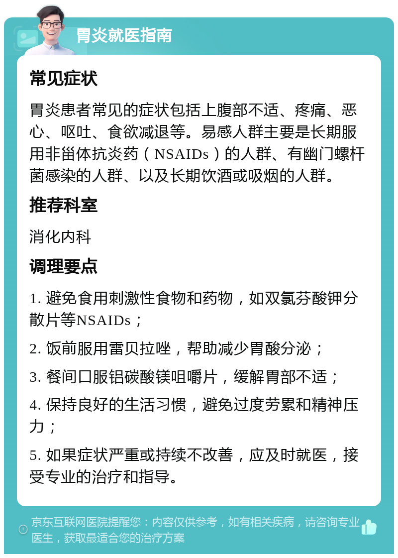 胃炎就医指南 常见症状 胃炎患者常见的症状包括上腹部不适、疼痛、恶心、呕吐、食欲减退等。易感人群主要是长期服用非甾体抗炎药（NSAIDs）的人群、有幽门螺杆菌感染的人群、以及长期饮酒或吸烟的人群。 推荐科室 消化内科 调理要点 1. 避免食用刺激性食物和药物，如双氯芬酸钾分散片等NSAIDs； 2. 饭前服用雷贝拉唑，帮助减少胃酸分泌； 3. 餐间口服铝碳酸镁咀嚼片，缓解胃部不适； 4. 保持良好的生活习惯，避免过度劳累和精神压力； 5. 如果症状严重或持续不改善，应及时就医，接受专业的治疗和指导。