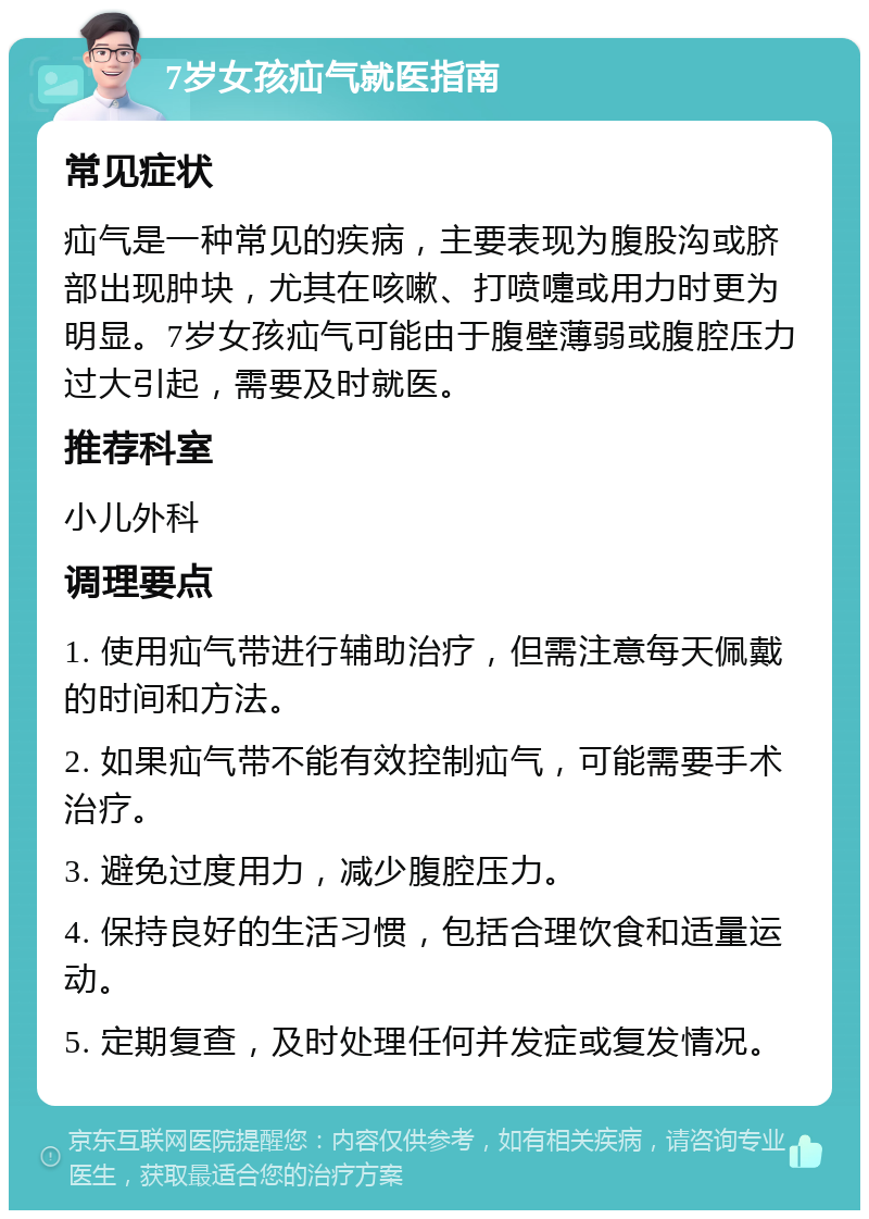 7岁女孩疝气就医指南 常见症状 疝气是一种常见的疾病，主要表现为腹股沟或脐部出现肿块，尤其在咳嗽、打喷嚏或用力时更为明显。7岁女孩疝气可能由于腹壁薄弱或腹腔压力过大引起，需要及时就医。 推荐科室 小儿外科 调理要点 1. 使用疝气带进行辅助治疗，但需注意每天佩戴的时间和方法。 2. 如果疝气带不能有效控制疝气，可能需要手术治疗。 3. 避免过度用力，减少腹腔压力。 4. 保持良好的生活习惯，包括合理饮食和适量运动。 5. 定期复查，及时处理任何并发症或复发情况。