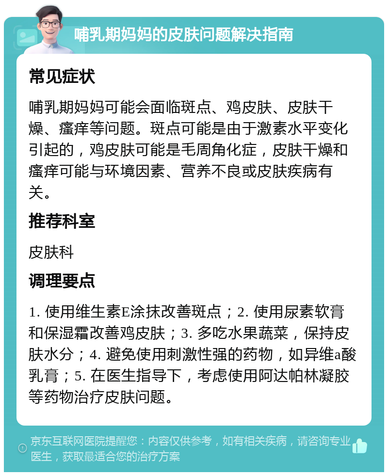 哺乳期妈妈的皮肤问题解决指南 常见症状 哺乳期妈妈可能会面临斑点、鸡皮肤、皮肤干燥、瘙痒等问题。斑点可能是由于激素水平变化引起的，鸡皮肤可能是毛周角化症，皮肤干燥和瘙痒可能与环境因素、营养不良或皮肤疾病有关。 推荐科室 皮肤科 调理要点 1. 使用维生素E涂抹改善斑点；2. 使用尿素软膏和保湿霜改善鸡皮肤；3. 多吃水果蔬菜，保持皮肤水分；4. 避免使用刺激性强的药物，如异维a酸乳膏；5. 在医生指导下，考虑使用阿达帕林凝胶等药物治疗皮肤问题。