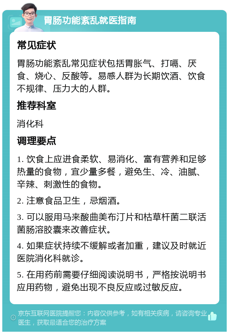 胃肠功能紊乱就医指南 常见症状 胃肠功能紊乱常见症状包括胃胀气、打嗝、厌食、烧心、反酸等。易感人群为长期饮酒、饮食不规律、压力大的人群。 推荐科室 消化科 调理要点 1. 饮食上应进食柔软、易消化、富有营养和足够热量的食物，宜少量多餐，避免生、冷、油腻、辛辣、刺激性的食物。 2. 注意食品卫生，忌烟酒。 3. 可以服用马来酸曲美布汀片和枯草杆菌二联活菌肠溶胶囊来改善症状。 4. 如果症状持续不缓解或者加重，建议及时就近医院消化科就诊。 5. 在用药前需要仔细阅读说明书，严格按说明书应用药物，避免出现不良反应或过敏反应。