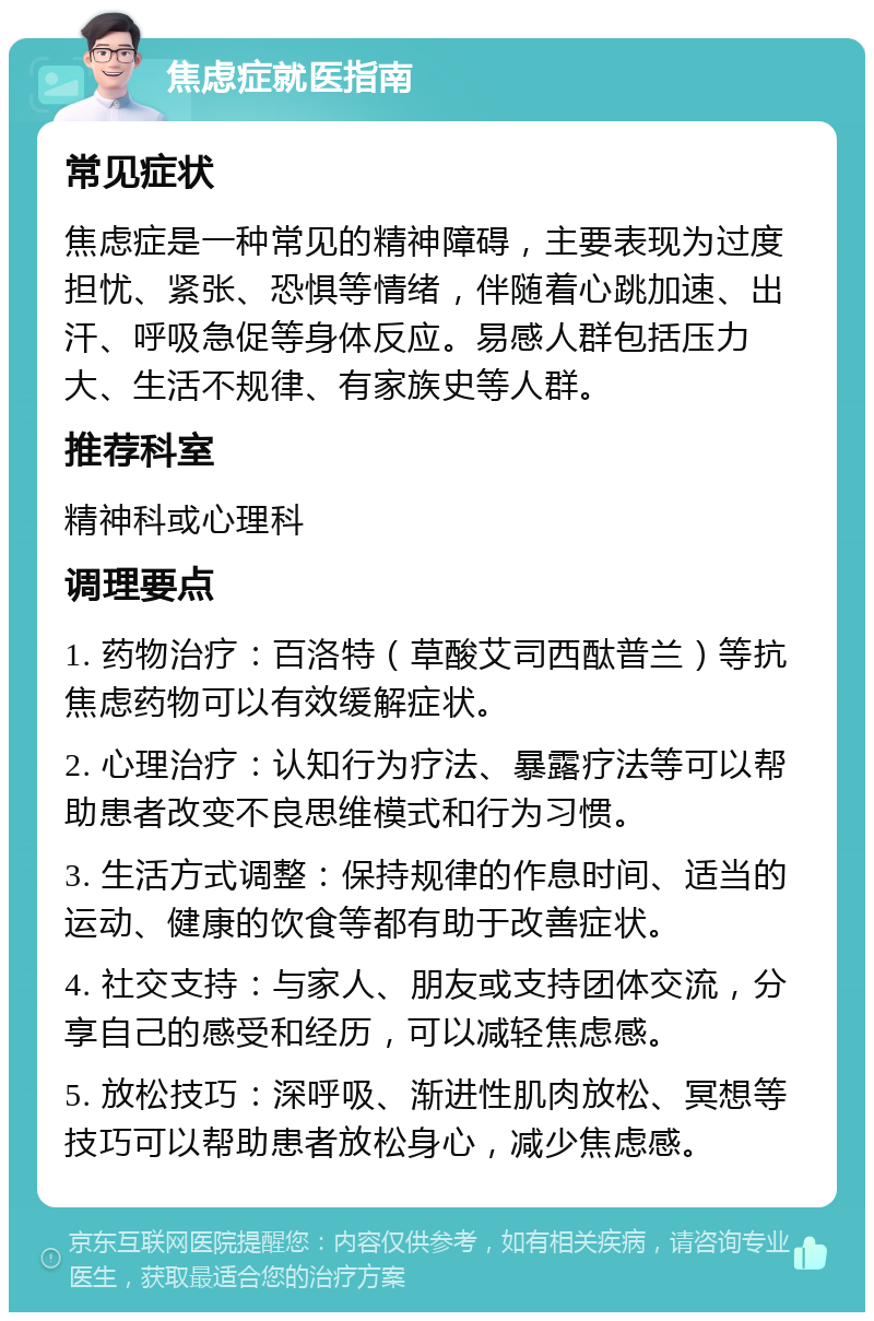 焦虑症就医指南 常见症状 焦虑症是一种常见的精神障碍，主要表现为过度担忧、紧张、恐惧等情绪，伴随着心跳加速、出汗、呼吸急促等身体反应。易感人群包括压力大、生活不规律、有家族史等人群。 推荐科室 精神科或心理科 调理要点 1. 药物治疗：百洛特（草酸艾司西酞普兰）等抗焦虑药物可以有效缓解症状。 2. 心理治疗：认知行为疗法、暴露疗法等可以帮助患者改变不良思维模式和行为习惯。 3. 生活方式调整：保持规律的作息时间、适当的运动、健康的饮食等都有助于改善症状。 4. 社交支持：与家人、朋友或支持团体交流，分享自己的感受和经历，可以减轻焦虑感。 5. 放松技巧：深呼吸、渐进性肌肉放松、冥想等技巧可以帮助患者放松身心，减少焦虑感。