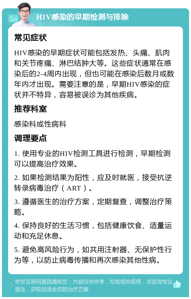 HIV感染的早期检测与排除 常见症状 HIV感染的早期症状可能包括发热、头痛、肌肉和关节疼痛、淋巴结肿大等。这些症状通常在感染后的2-4周内出现，但也可能在感染后数月或数年内才出现。需要注意的是，早期HIV感染的症状并不特异，容易被误诊为其他疾病。 推荐科室 感染科或性病科 调理要点 1. 使用专业的HIV检测工具进行检测，早期检测可以提高治疗效果。 2. 如果检测结果为阳性，应及时就医，接受抗逆转录病毒治疗（ART）。 3. 遵循医生的治疗方案，定期复查，调整治疗策略。 4. 保持良好的生活习惯，包括健康饮食、适量运动和充足休息。 5. 避免高风险行为，如共用注射器、无保护性行为等，以防止病毒传播和再次感染其他性病。