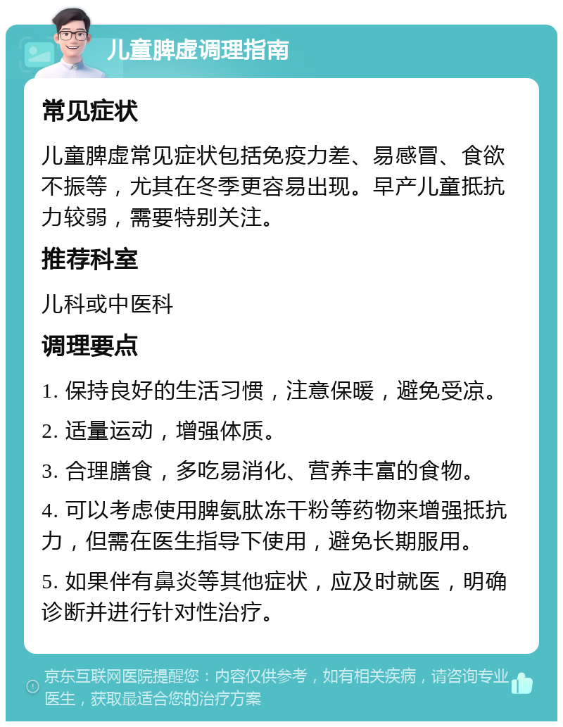 儿童脾虚调理指南 常见症状 儿童脾虚常见症状包括免疫力差、易感冒、食欲不振等，尤其在冬季更容易出现。早产儿童抵抗力较弱，需要特别关注。 推荐科室 儿科或中医科 调理要点 1. 保持良好的生活习惯，注意保暖，避免受凉。 2. 适量运动，增强体质。 3. 合理膳食，多吃易消化、营养丰富的食物。 4. 可以考虑使用脾氨肽冻干粉等药物来增强抵抗力，但需在医生指导下使用，避免长期服用。 5. 如果伴有鼻炎等其他症状，应及时就医，明确诊断并进行针对性治疗。