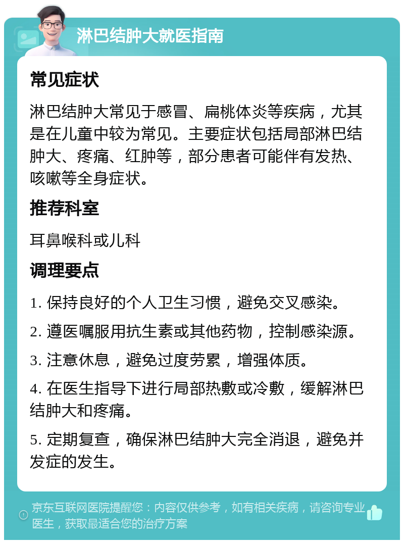 淋巴结肿大就医指南 常见症状 淋巴结肿大常见于感冒、扁桃体炎等疾病，尤其是在儿童中较为常见。主要症状包括局部淋巴结肿大、疼痛、红肿等，部分患者可能伴有发热、咳嗽等全身症状。 推荐科室 耳鼻喉科或儿科 调理要点 1. 保持良好的个人卫生习惯，避免交叉感染。 2. 遵医嘱服用抗生素或其他药物，控制感染源。 3. 注意休息，避免过度劳累，增强体质。 4. 在医生指导下进行局部热敷或冷敷，缓解淋巴结肿大和疼痛。 5. 定期复查，确保淋巴结肿大完全消退，避免并发症的发生。