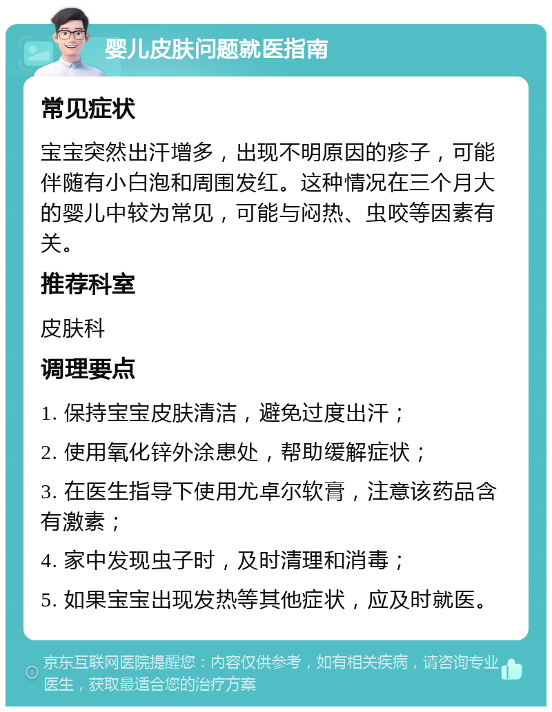 婴儿皮肤问题就医指南 常见症状 宝宝突然出汗增多，出现不明原因的疹子，可能伴随有小白泡和周围发红。这种情况在三个月大的婴儿中较为常见，可能与闷热、虫咬等因素有关。 推荐科室 皮肤科 调理要点 1. 保持宝宝皮肤清洁，避免过度出汗； 2. 使用氧化锌外涂患处，帮助缓解症状； 3. 在医生指导下使用尤卓尔软膏，注意该药品含有激素； 4. 家中发现虫子时，及时清理和消毒； 5. 如果宝宝出现发热等其他症状，应及时就医。