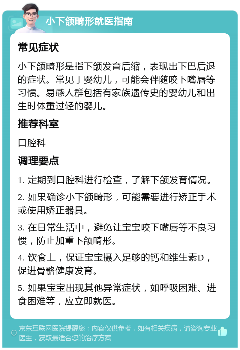 小下颌畸形就医指南 常见症状 小下颌畸形是指下颌发育后缩，表现出下巴后退的症状。常见于婴幼儿，可能会伴随咬下嘴唇等习惯。易感人群包括有家族遗传史的婴幼儿和出生时体重过轻的婴儿。 推荐科室 口腔科 调理要点 1. 定期到口腔科进行检查，了解下颌发育情况。 2. 如果确诊小下颌畸形，可能需要进行矫正手术或使用矫正器具。 3. 在日常生活中，避免让宝宝咬下嘴唇等不良习惯，防止加重下颌畸形。 4. 饮食上，保证宝宝摄入足够的钙和维生素D，促进骨骼健康发育。 5. 如果宝宝出现其他异常症状，如呼吸困难、进食困难等，应立即就医。