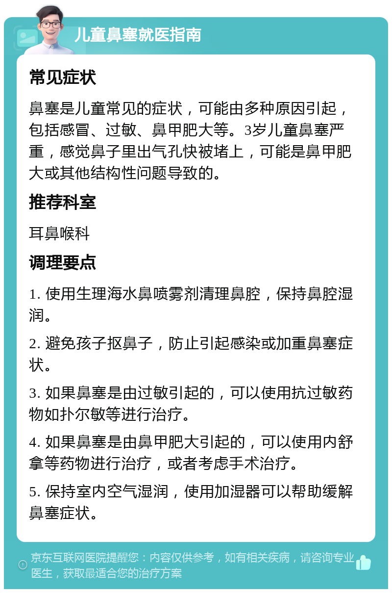 儿童鼻塞就医指南 常见症状 鼻塞是儿童常见的症状，可能由多种原因引起，包括感冒、过敏、鼻甲肥大等。3岁儿童鼻塞严重，感觉鼻子里出气孔快被堵上，可能是鼻甲肥大或其他结构性问题导致的。 推荐科室 耳鼻喉科 调理要点 1. 使用生理海水鼻喷雾剂清理鼻腔，保持鼻腔湿润。 2. 避免孩子抠鼻子，防止引起感染或加重鼻塞症状。 3. 如果鼻塞是由过敏引起的，可以使用抗过敏药物如扑尔敏等进行治疗。 4. 如果鼻塞是由鼻甲肥大引起的，可以使用内舒拿等药物进行治疗，或者考虑手术治疗。 5. 保持室内空气湿润，使用加湿器可以帮助缓解鼻塞症状。