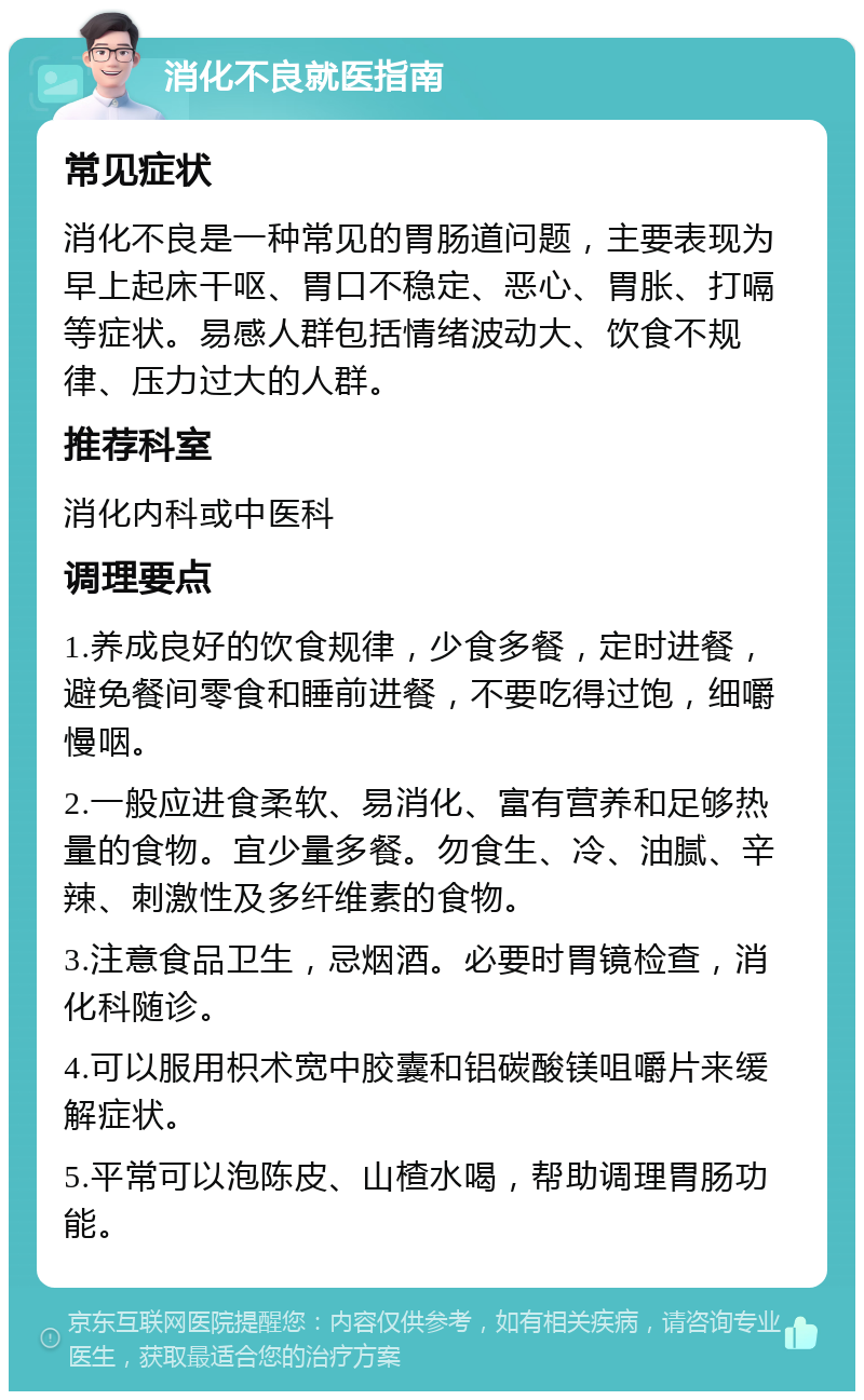 消化不良就医指南 常见症状 消化不良是一种常见的胃肠道问题，主要表现为早上起床干呕、胃口不稳定、恶心、胃胀、打嗝等症状。易感人群包括情绪波动大、饮食不规律、压力过大的人群。 推荐科室 消化内科或中医科 调理要点 1.养成良好的饮食规律，少食多餐，定时进餐，避免餐间零食和睡前进餐，不要吃得过饱，细嚼慢咽。 2.一般应进食柔软、易消化、富有营养和足够热量的食物。宜少量多餐。勿食生、冷、油腻、辛辣、刺激性及多纤维素的食物。 3.注意食品卫生，忌烟酒。必要时胃镜检查，消化科随诊。 4.可以服用枳术宽中胶囊和铝碳酸镁咀嚼片来缓解症状。 5.平常可以泡陈皮、山楂水喝，帮助调理胃肠功能。