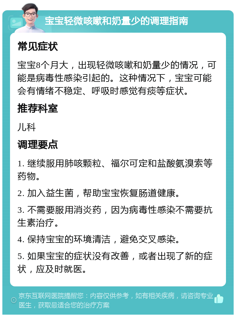 宝宝轻微咳嗽和奶量少的调理指南 常见症状 宝宝8个月大，出现轻微咳嗽和奶量少的情况，可能是病毒性感染引起的。这种情况下，宝宝可能会有情绪不稳定、呼吸时感觉有痰等症状。 推荐科室 儿科 调理要点 1. 继续服用肺咳颗粒、福尔可定和盐酸氨溴索等药物。 2. 加入益生菌，帮助宝宝恢复肠道健康。 3. 不需要服用消炎药，因为病毒性感染不需要抗生素治疗。 4. 保持宝宝的环境清洁，避免交叉感染。 5. 如果宝宝的症状没有改善，或者出现了新的症状，应及时就医。