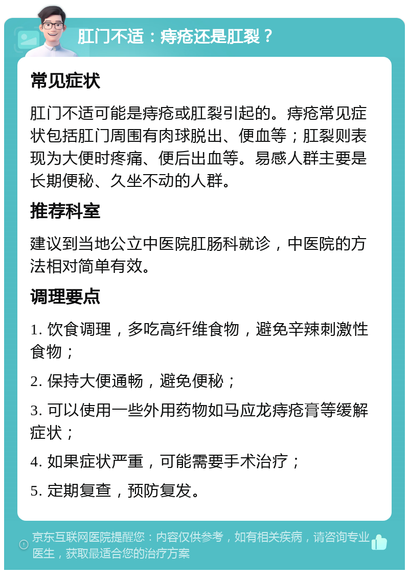 肛门不适：痔疮还是肛裂？ 常见症状 肛门不适可能是痔疮或肛裂引起的。痔疮常见症状包括肛门周围有肉球脱出、便血等；肛裂则表现为大便时疼痛、便后出血等。易感人群主要是长期便秘、久坐不动的人群。 推荐科室 建议到当地公立中医院肛肠科就诊，中医院的方法相对简单有效。 调理要点 1. 饮食调理，多吃高纤维食物，避免辛辣刺激性食物； 2. 保持大便通畅，避免便秘； 3. 可以使用一些外用药物如马应龙痔疮膏等缓解症状； 4. 如果症状严重，可能需要手术治疗； 5. 定期复查，预防复发。