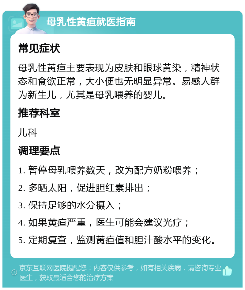 母乳性黄疸就医指南 常见症状 母乳性黄疸主要表现为皮肤和眼球黄染，精神状态和食欲正常，大小便也无明显异常。易感人群为新生儿，尤其是母乳喂养的婴儿。 推荐科室 儿科 调理要点 1. 暂停母乳喂养数天，改为配方奶粉喂养； 2. 多晒太阳，促进胆红素排出； 3. 保持足够的水分摄入； 4. 如果黄疸严重，医生可能会建议光疗； 5. 定期复查，监测黄疸值和胆汁酸水平的变化。