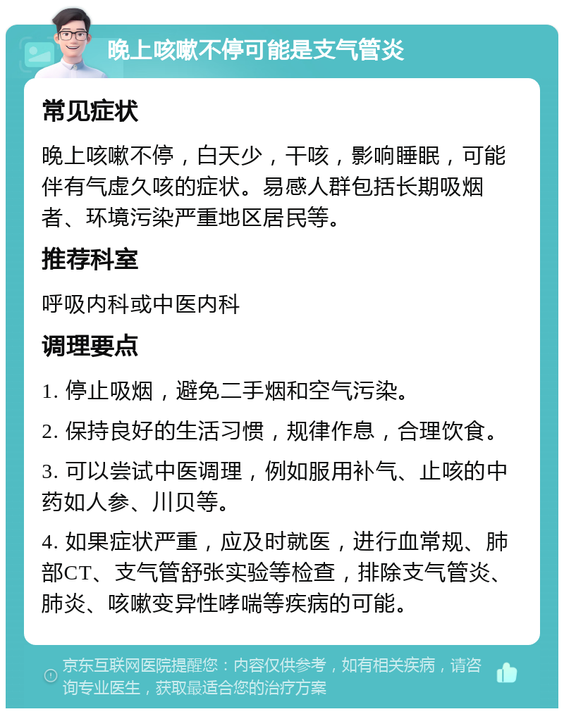 晚上咳嗽不停可能是支气管炎 常见症状 晚上咳嗽不停，白天少，干咳，影响睡眠，可能伴有气虚久咳的症状。易感人群包括长期吸烟者、环境污染严重地区居民等。 推荐科室 呼吸内科或中医内科 调理要点 1. 停止吸烟，避免二手烟和空气污染。 2. 保持良好的生活习惯，规律作息，合理饮食。 3. 可以尝试中医调理，例如服用补气、止咳的中药如人参、川贝等。 4. 如果症状严重，应及时就医，进行血常规、肺部CT、支气管舒张实验等检查，排除支气管炎、肺炎、咳嗽变异性哮喘等疾病的可能。