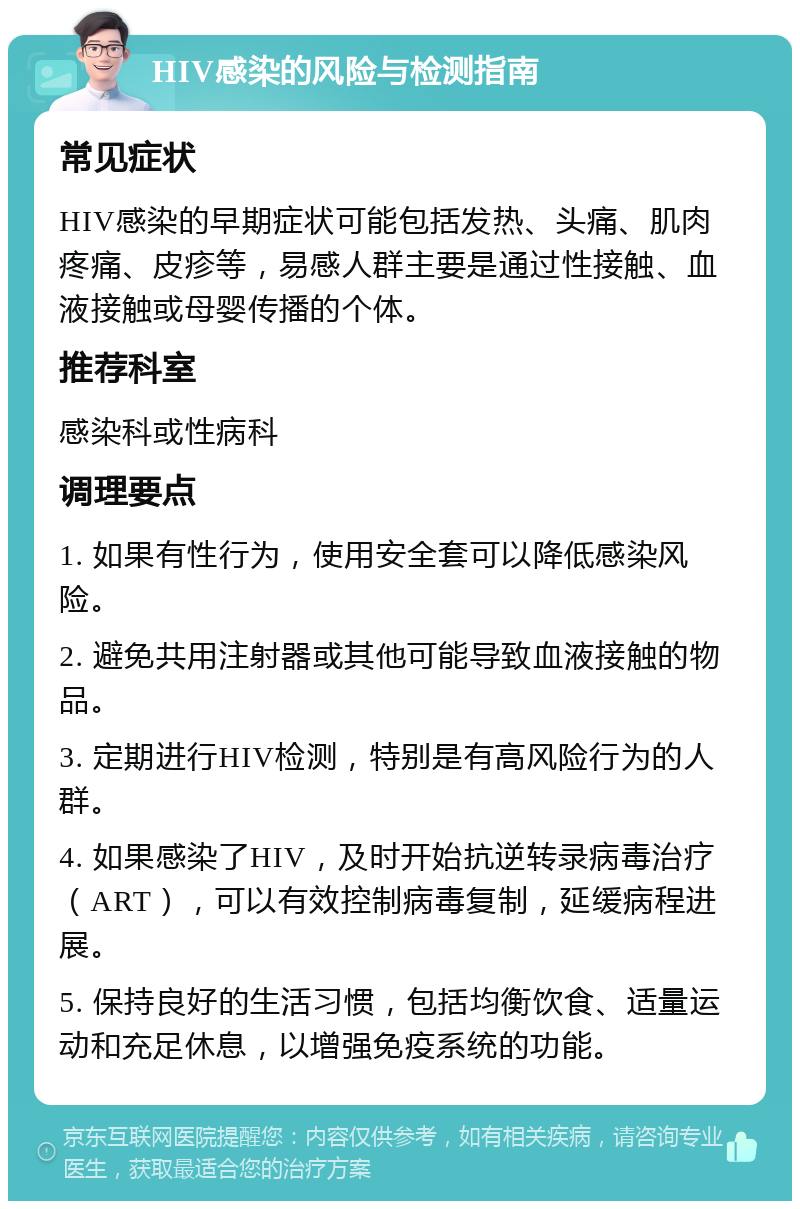 HIV感染的风险与检测指南 常见症状 HIV感染的早期症状可能包括发热、头痛、肌肉疼痛、皮疹等，易感人群主要是通过性接触、血液接触或母婴传播的个体。 推荐科室 感染科或性病科 调理要点 1. 如果有性行为，使用安全套可以降低感染风险。 2. 避免共用注射器或其他可能导致血液接触的物品。 3. 定期进行HIV检测，特别是有高风险行为的人群。 4. 如果感染了HIV，及时开始抗逆转录病毒治疗（ART），可以有效控制病毒复制，延缓病程进展。 5. 保持良好的生活习惯，包括均衡饮食、适量运动和充足休息，以增强免疫系统的功能。