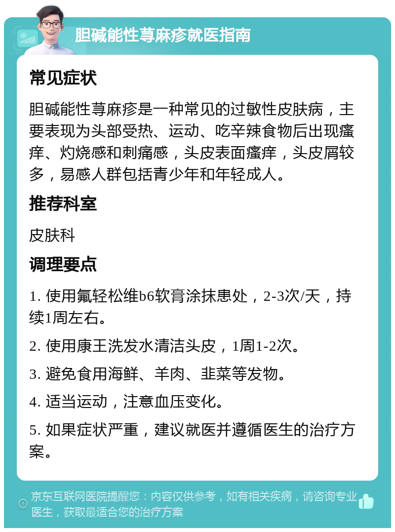 胆碱能性荨麻疹就医指南 常见症状 胆碱能性荨麻疹是一种常见的过敏性皮肤病，主要表现为头部受热、运动、吃辛辣食物后出现瘙痒、灼烧感和刺痛感，头皮表面瘙痒，头皮屑较多，易感人群包括青少年和年轻成人。 推荐科室 皮肤科 调理要点 1. 使用氟轻松维b6软膏涂抹患处，2-3次/天，持续1周左右。 2. 使用康王洗发水清洁头皮，1周1-2次。 3. 避免食用海鲜、羊肉、韭菜等发物。 4. 适当运动，注意血压变化。 5. 如果症状严重，建议就医并遵循医生的治疗方案。