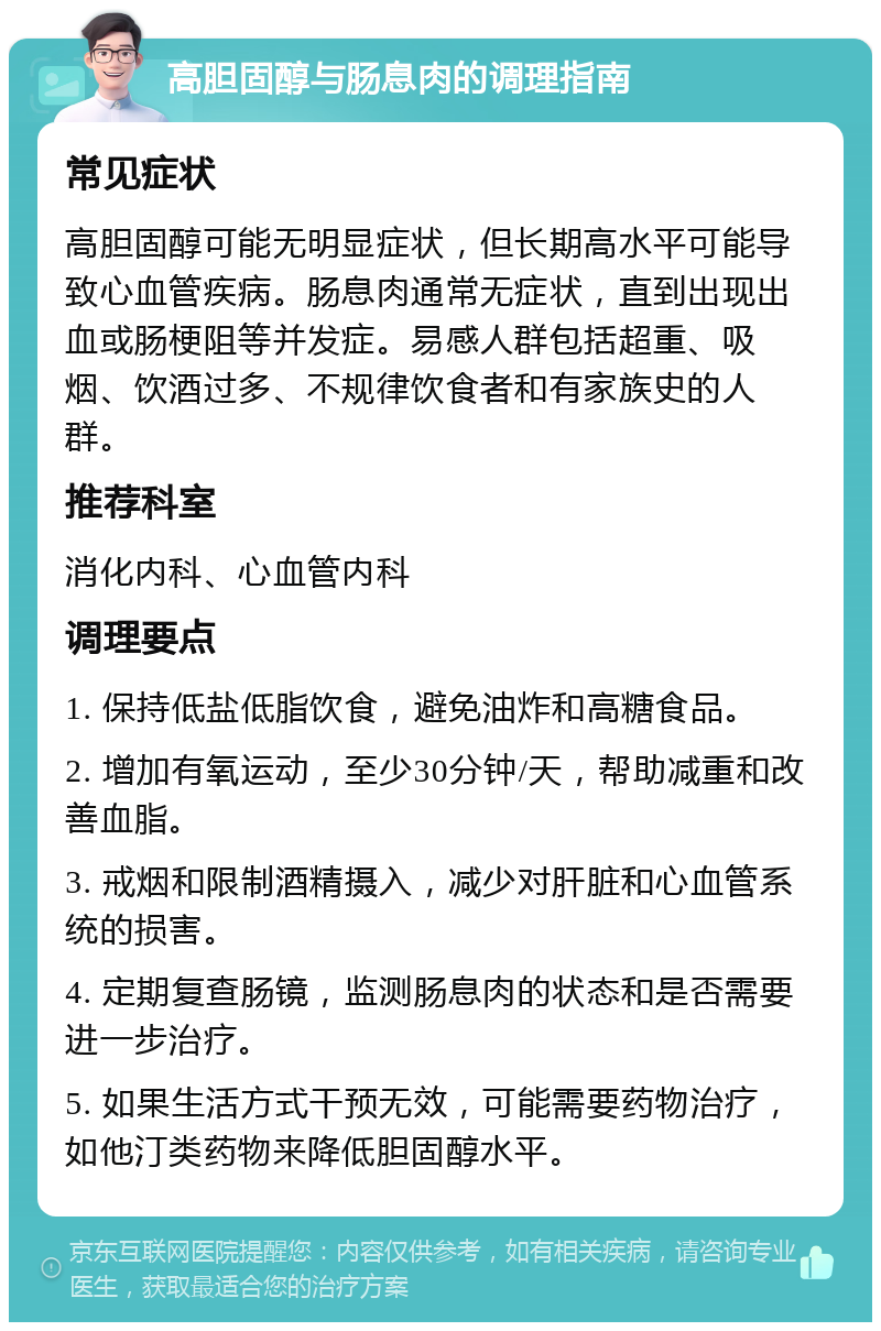 高胆固醇与肠息肉的调理指南 常见症状 高胆固醇可能无明显症状，但长期高水平可能导致心血管疾病。肠息肉通常无症状，直到出现出血或肠梗阻等并发症。易感人群包括超重、吸烟、饮酒过多、不规律饮食者和有家族史的人群。 推荐科室 消化内科、心血管内科 调理要点 1. 保持低盐低脂饮食，避免油炸和高糖食品。 2. 增加有氧运动，至少30分钟/天，帮助减重和改善血脂。 3. 戒烟和限制酒精摄入，减少对肝脏和心血管系统的损害。 4. 定期复查肠镜，监测肠息肉的状态和是否需要进一步治疗。 5. 如果生活方式干预无效，可能需要药物治疗，如他汀类药物来降低胆固醇水平。