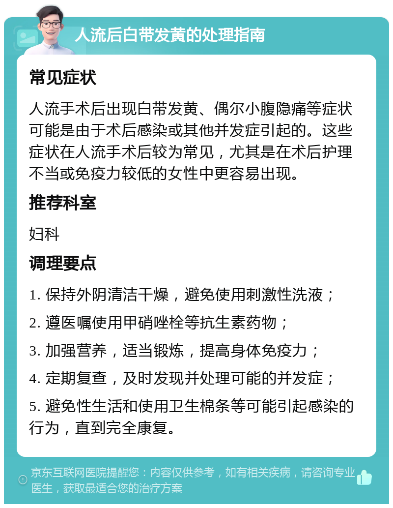 人流后白带发黄的处理指南 常见症状 人流手术后出现白带发黄、偶尔小腹隐痛等症状可能是由于术后感染或其他并发症引起的。这些症状在人流手术后较为常见，尤其是在术后护理不当或免疫力较低的女性中更容易出现。 推荐科室 妇科 调理要点 1. 保持外阴清洁干燥，避免使用刺激性洗液； 2. 遵医嘱使用甲硝唑栓等抗生素药物； 3. 加强营养，适当锻炼，提高身体免疫力； 4. 定期复查，及时发现并处理可能的并发症； 5. 避免性生活和使用卫生棉条等可能引起感染的行为，直到完全康复。