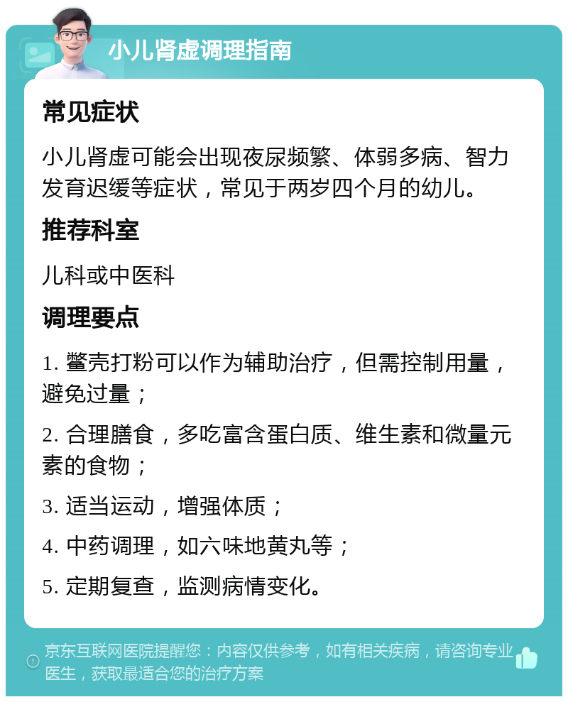 小儿肾虚调理指南 常见症状 小儿肾虚可能会出现夜尿频繁、体弱多病、智力发育迟缓等症状，常见于两岁四个月的幼儿。 推荐科室 儿科或中医科 调理要点 1. 鳖壳打粉可以作为辅助治疗，但需控制用量，避免过量； 2. 合理膳食，多吃富含蛋白质、维生素和微量元素的食物； 3. 适当运动，增强体质； 4. 中药调理，如六味地黄丸等； 5. 定期复查，监测病情变化。