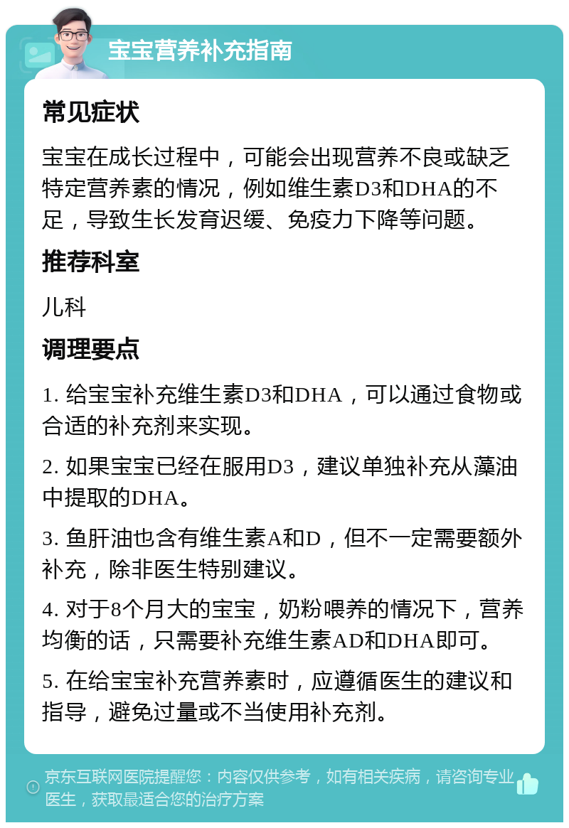 宝宝营养补充指南 常见症状 宝宝在成长过程中，可能会出现营养不良或缺乏特定营养素的情况，例如维生素D3和DHA的不足，导致生长发育迟缓、免疫力下降等问题。 推荐科室 儿科 调理要点 1. 给宝宝补充维生素D3和DHA，可以通过食物或合适的补充剂来实现。 2. 如果宝宝已经在服用D3，建议单独补充从藻油中提取的DHA。 3. 鱼肝油也含有维生素A和D，但不一定需要额外补充，除非医生特别建议。 4. 对于8个月大的宝宝，奶粉喂养的情况下，营养均衡的话，只需要补充维生素AD和DHA即可。 5. 在给宝宝补充营养素时，应遵循医生的建议和指导，避免过量或不当使用补充剂。