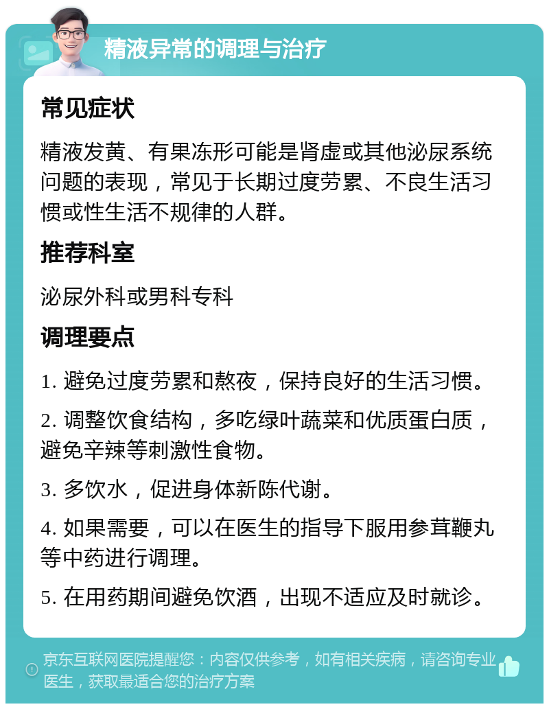 精液异常的调理与治疗 常见症状 精液发黄、有果冻形可能是肾虚或其他泌尿系统问题的表现，常见于长期过度劳累、不良生活习惯或性生活不规律的人群。 推荐科室 泌尿外科或男科专科 调理要点 1. 避免过度劳累和熬夜，保持良好的生活习惯。 2. 调整饮食结构，多吃绿叶蔬菜和优质蛋白质，避免辛辣等刺激性食物。 3. 多饮水，促进身体新陈代谢。 4. 如果需要，可以在医生的指导下服用参茸鞭丸等中药进行调理。 5. 在用药期间避免饮酒，出现不适应及时就诊。