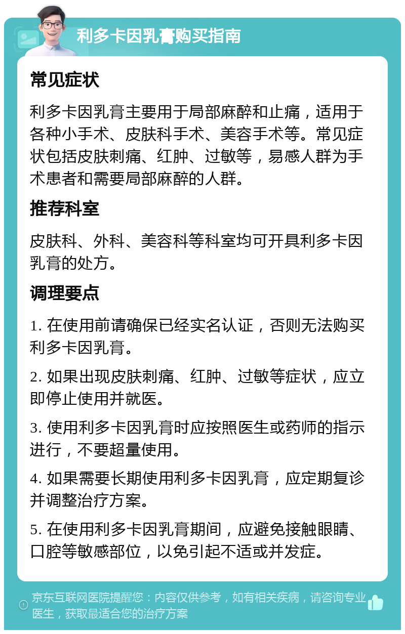 利多卡因乳膏购买指南 常见症状 利多卡因乳膏主要用于局部麻醉和止痛，适用于各种小手术、皮肤科手术、美容手术等。常见症状包括皮肤刺痛、红肿、过敏等，易感人群为手术患者和需要局部麻醉的人群。 推荐科室 皮肤科、外科、美容科等科室均可开具利多卡因乳膏的处方。 调理要点 1. 在使用前请确保已经实名认证，否则无法购买利多卡因乳膏。 2. 如果出现皮肤刺痛、红肿、过敏等症状，应立即停止使用并就医。 3. 使用利多卡因乳膏时应按照医生或药师的指示进行，不要超量使用。 4. 如果需要长期使用利多卡因乳膏，应定期复诊并调整治疗方案。 5. 在使用利多卡因乳膏期间，应避免接触眼睛、口腔等敏感部位，以免引起不适或并发症。