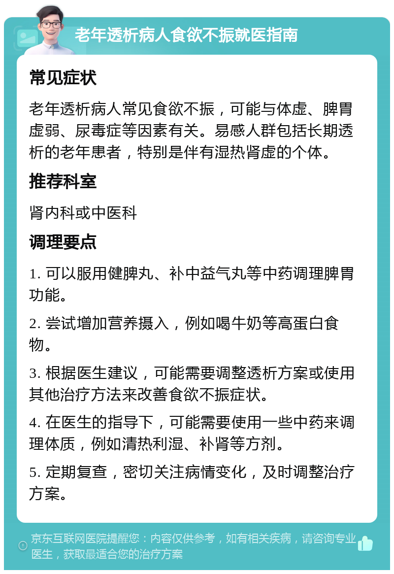 老年透析病人食欲不振就医指南 常见症状 老年透析病人常见食欲不振，可能与体虚、脾胃虚弱、尿毒症等因素有关。易感人群包括长期透析的老年患者，特别是伴有湿热肾虚的个体。 推荐科室 肾内科或中医科 调理要点 1. 可以服用健脾丸、补中益气丸等中药调理脾胃功能。 2. 尝试增加营养摄入，例如喝牛奶等高蛋白食物。 3. 根据医生建议，可能需要调整透析方案或使用其他治疗方法来改善食欲不振症状。 4. 在医生的指导下，可能需要使用一些中药来调理体质，例如清热利湿、补肾等方剂。 5. 定期复查，密切关注病情变化，及时调整治疗方案。