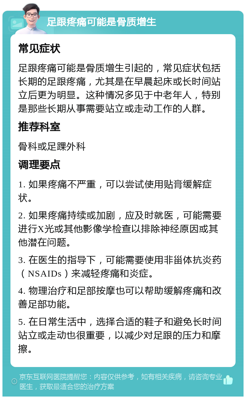 足跟疼痛可能是骨质增生 常见症状 足跟疼痛可能是骨质增生引起的，常见症状包括长期的足跟疼痛，尤其是在早晨起床或长时间站立后更为明显。这种情况多见于中老年人，特别是那些长期从事需要站立或走动工作的人群。 推荐科室 骨科或足踝外科 调理要点 1. 如果疼痛不严重，可以尝试使用贴膏缓解症状。 2. 如果疼痛持续或加剧，应及时就医，可能需要进行X光或其他影像学检查以排除神经原因或其他潜在问题。 3. 在医生的指导下，可能需要使用非甾体抗炎药（NSAIDs）来减轻疼痛和炎症。 4. 物理治疗和足部按摩也可以帮助缓解疼痛和改善足部功能。 5. 在日常生活中，选择合适的鞋子和避免长时间站立或走动也很重要，以减少对足跟的压力和摩擦。