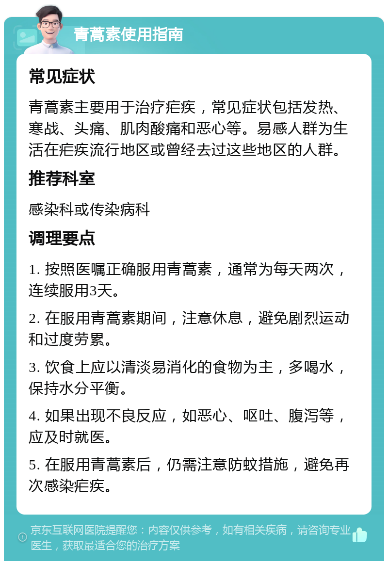 青蒿素使用指南 常见症状 青蒿素主要用于治疗疟疾，常见症状包括发热、寒战、头痛、肌肉酸痛和恶心等。易感人群为生活在疟疾流行地区或曾经去过这些地区的人群。 推荐科室 感染科或传染病科 调理要点 1. 按照医嘱正确服用青蒿素，通常为每天两次，连续服用3天。 2. 在服用青蒿素期间，注意休息，避免剧烈运动和过度劳累。 3. 饮食上应以清淡易消化的食物为主，多喝水，保持水分平衡。 4. 如果出现不良反应，如恶心、呕吐、腹泻等，应及时就医。 5. 在服用青蒿素后，仍需注意防蚊措施，避免再次感染疟疾。