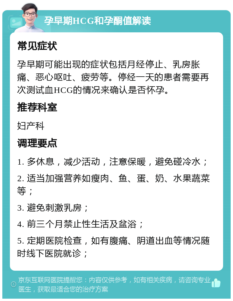 孕早期HCG和孕酮值解读 常见症状 孕早期可能出现的症状包括月经停止、乳房胀痛、恶心呕吐、疲劳等。停经一天的患者需要再次测试血HCG的情况来确认是否怀孕。 推荐科室 妇产科 调理要点 1. 多休息，减少活动，注意保暖，避免碰冷水； 2. 适当加强营养如瘦肉、鱼、蛋、奶、水果蔬菜等； 3. 避免刺激乳房； 4. 前三个月禁止性生活及盆浴； 5. 定期医院检查，如有腹痛、阴道出血等情况随时线下医院就诊；