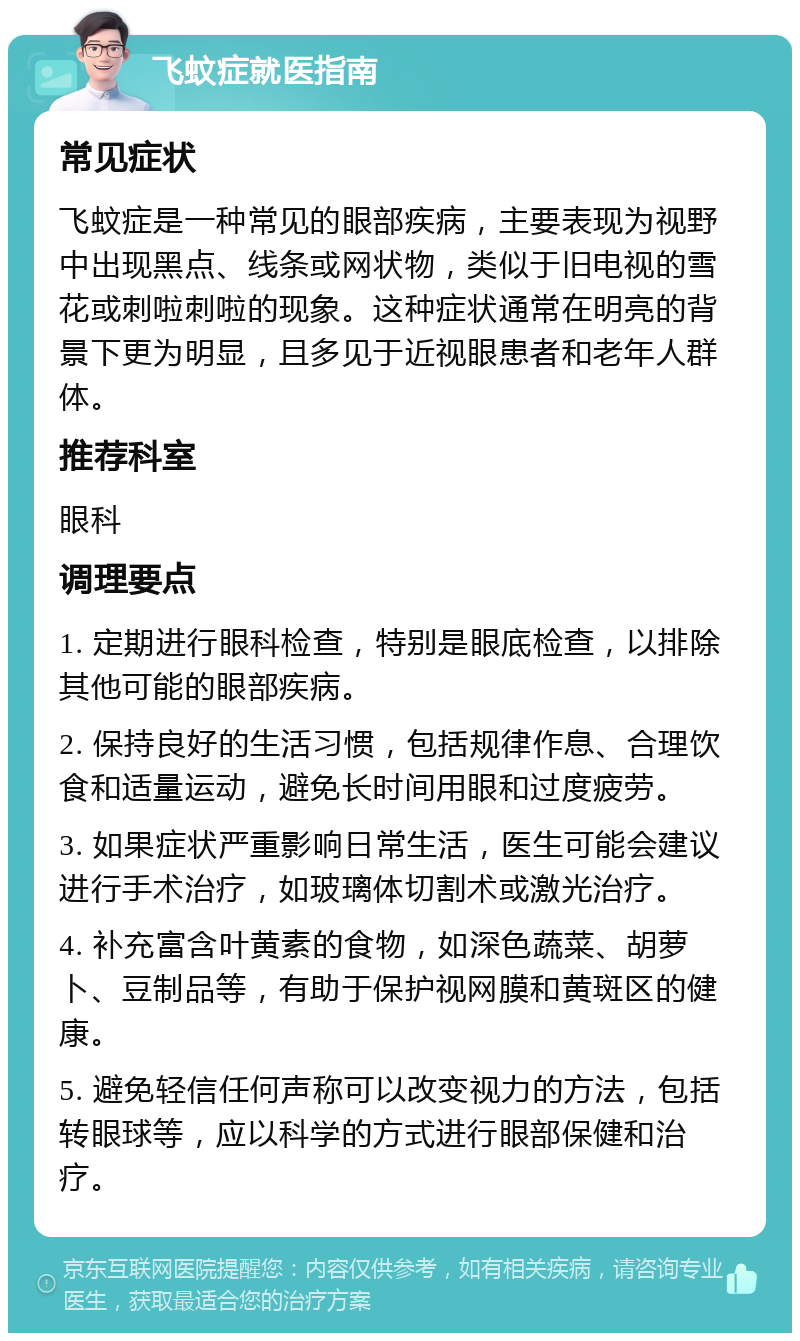 飞蚊症就医指南 常见症状 飞蚊症是一种常见的眼部疾病，主要表现为视野中出现黑点、线条或网状物，类似于旧电视的雪花或刺啦刺啦的现象。这种症状通常在明亮的背景下更为明显，且多见于近视眼患者和老年人群体。 推荐科室 眼科 调理要点 1. 定期进行眼科检查，特别是眼底检查，以排除其他可能的眼部疾病。 2. 保持良好的生活习惯，包括规律作息、合理饮食和适量运动，避免长时间用眼和过度疲劳。 3. 如果症状严重影响日常生活，医生可能会建议进行手术治疗，如玻璃体切割术或激光治疗。 4. 补充富含叶黄素的食物，如深色蔬菜、胡萝卜、豆制品等，有助于保护视网膜和黄斑区的健康。 5. 避免轻信任何声称可以改变视力的方法，包括转眼球等，应以科学的方式进行眼部保健和治疗。