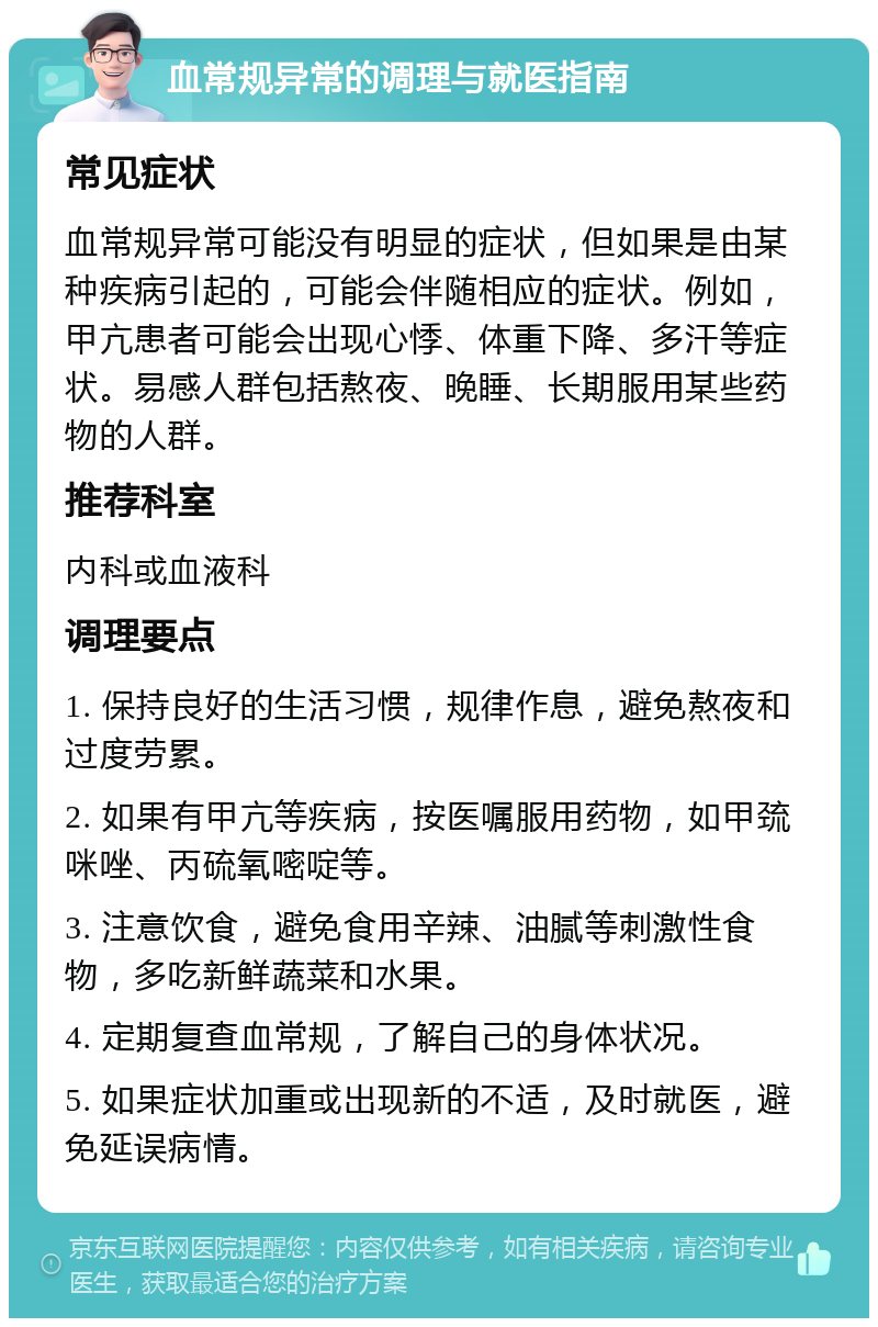 血常规异常的调理与就医指南 常见症状 血常规异常可能没有明显的症状，但如果是由某种疾病引起的，可能会伴随相应的症状。例如，甲亢患者可能会出现心悸、体重下降、多汗等症状。易感人群包括熬夜、晚睡、长期服用某些药物的人群。 推荐科室 内科或血液科 调理要点 1. 保持良好的生活习惯，规律作息，避免熬夜和过度劳累。 2. 如果有甲亢等疾病，按医嘱服用药物，如甲巯咪唑、丙硫氧嘧啶等。 3. 注意饮食，避免食用辛辣、油腻等刺激性食物，多吃新鲜蔬菜和水果。 4. 定期复查血常规，了解自己的身体状况。 5. 如果症状加重或出现新的不适，及时就医，避免延误病情。