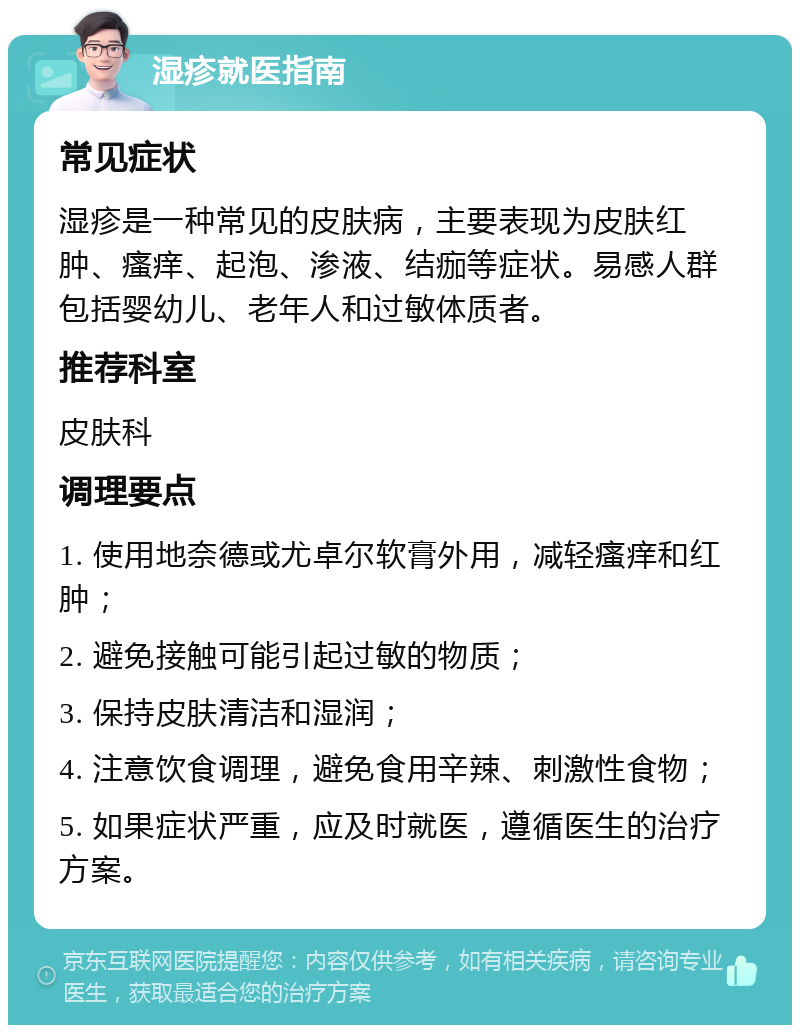 湿疹就医指南 常见症状 湿疹是一种常见的皮肤病，主要表现为皮肤红肿、瘙痒、起泡、渗液、结痂等症状。易感人群包括婴幼儿、老年人和过敏体质者。 推荐科室 皮肤科 调理要点 1. 使用地奈德或尤卓尔软膏外用，减轻瘙痒和红肿； 2. 避免接触可能引起过敏的物质； 3. 保持皮肤清洁和湿润； 4. 注意饮食调理，避免食用辛辣、刺激性食物； 5. 如果症状严重，应及时就医，遵循医生的治疗方案。