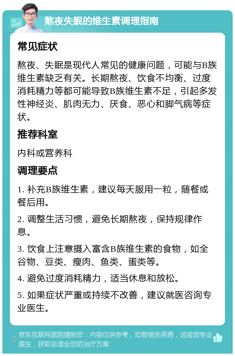 熬夜失眠的维生素调理指南 常见症状 熬夜、失眠是现代人常见的健康问题，可能与B族维生素缺乏有关。长期熬夜、饮食不均衡、过度消耗精力等都可能导致B族维生素不足，引起多发性神经炎、肌肉无力、厌食、恶心和脚气病等症状。 推荐科室 内科或营养科 调理要点 1. 补充B族维生素，建议每天服用一粒，随餐或餐后用。 2. 调整生活习惯，避免长期熬夜，保持规律作息。 3. 饮食上注意摄入富含B族维生素的食物，如全谷物、豆类、瘦肉、鱼类、蛋类等。 4. 避免过度消耗精力，适当休息和放松。 5. 如果症状严重或持续不改善，建议就医咨询专业医生。