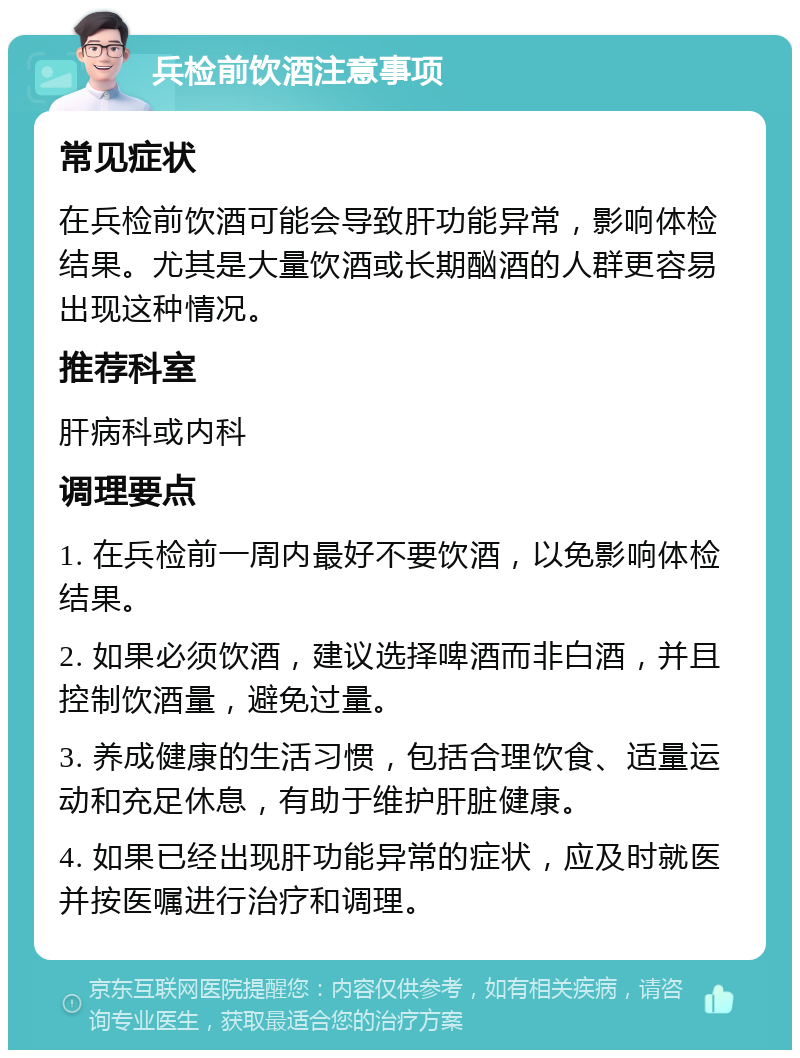 兵检前饮酒注意事项 常见症状 在兵检前饮酒可能会导致肝功能异常，影响体检结果。尤其是大量饮酒或长期酗酒的人群更容易出现这种情况。 推荐科室 肝病科或内科 调理要点 1. 在兵检前一周内最好不要饮酒，以免影响体检结果。 2. 如果必须饮酒，建议选择啤酒而非白酒，并且控制饮酒量，避免过量。 3. 养成健康的生活习惯，包括合理饮食、适量运动和充足休息，有助于维护肝脏健康。 4. 如果已经出现肝功能异常的症状，应及时就医并按医嘱进行治疗和调理。