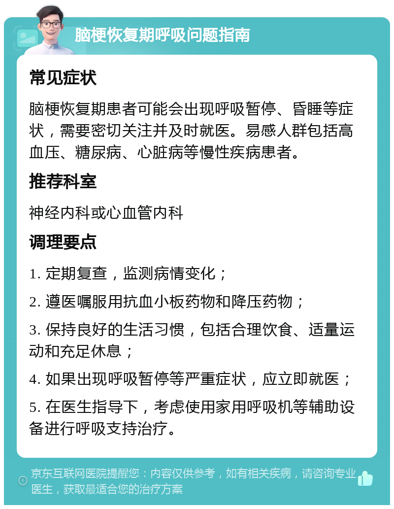 脑梗恢复期呼吸问题指南 常见症状 脑梗恢复期患者可能会出现呼吸暂停、昏睡等症状，需要密切关注并及时就医。易感人群包括高血压、糖尿病、心脏病等慢性疾病患者。 推荐科室 神经内科或心血管内科 调理要点 1. 定期复查，监测病情变化； 2. 遵医嘱服用抗血小板药物和降压药物； 3. 保持良好的生活习惯，包括合理饮食、适量运动和充足休息； 4. 如果出现呼吸暂停等严重症状，应立即就医； 5. 在医生指导下，考虑使用家用呼吸机等辅助设备进行呼吸支持治疗。