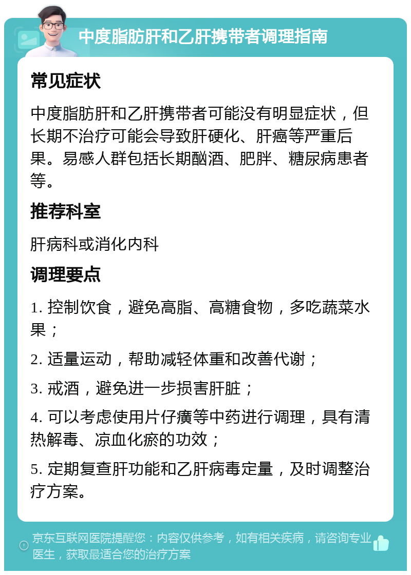 中度脂肪肝和乙肝携带者调理指南 常见症状 中度脂肪肝和乙肝携带者可能没有明显症状，但长期不治疗可能会导致肝硬化、肝癌等严重后果。易感人群包括长期酗酒、肥胖、糖尿病患者等。 推荐科室 肝病科或消化内科 调理要点 1. 控制饮食，避免高脂、高糖食物，多吃蔬菜水果； 2. 适量运动，帮助减轻体重和改善代谢； 3. 戒酒，避免进一步损害肝脏； 4. 可以考虑使用片仔癀等中药进行调理，具有清热解毒、凉血化瘀的功效； 5. 定期复查肝功能和乙肝病毒定量，及时调整治疗方案。